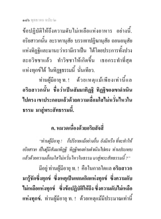 ๑๘๖ พุทธวจน ฉบับ ๒

ข อ ปฏิบัติใ ห ถึง ความดับ ไม เ หลือ แหง อาหาร อย า งนี้.
อริยสาวกนัน ละราคานุสย บรรเทาปฏิฆานุสัย ถอนอนุสัย
             ้                ั
แหงทิฏฐิและมานะวาเรามีเราเปน ไดโดยประการทั้งปวง
ละอวิช ชาแล ว ทําวิชชาใหเ กิ ด ขึ้น เธอกระทําที่ สุด
แห งทุกขได ในทิฏฐธรรมนี้ นั่นเทียว.
         ทานผูมอายุ ท. ! ด ว ยเหตุ แ ม เ พี ย งเท า นี้ แ ล
                    ี
อริ ย สาวกนั้น ชื่ อ ว า เป น สัมมาทิฏฐิ ทิฏฐิของเขาดําเนิน
ไปตรง เขาประกอบแลวดวยความเลื่อมใสไมหวั่นไหวใน
ธรรม มาสูพระสัทธรรมนี้.
                                  
                 ค. หมวดเนื่องดวยอริยสัจสี่
         “ทานผูมีอายุ ! ก็ปริยายแมอยางอื่น ยังมีหรือ ที่จะทําให
อริยสาวก เปนผูมีสัมมาทิฏฐิ ทิฏฐิของทานดําเนินไปตรง ทานประกอบ
แลวดวยความเลื่อมใสไมหวั่นไหวในธรรม มาสูพระสัทธรรมนี้ ?”
         มีอยู ทานผูมีอายุ ท. ! คือในกาลใดแล อริยสาวก
มารูชัดซึ่งทุกข ซึ่งเหตุเปนแดนเกิดแหงทุกข ซึ่งความดับ
ไมเหลือแหงทุกข ซึ่งขอปฏิบัติใหถึง ซึ่งความดับไมเหลือ
แหงทุกข. ทานผูมีอายุ ท. ! ดวยเหตุแมมีประมาณเทานี้
 