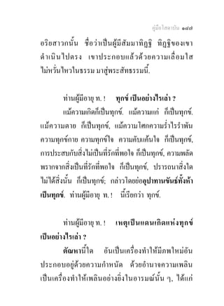 คูมือโสดาบัน ๑๘๗

อริย สาวกนั้น ชื่ อ ว า เปน ผู มี สัม มาทิฏ ฐิ ทิ ฏ ฐิข องเขา
ดํ า เนิ น ไปตรง เขาประกอบแล ว ด ว ยความเลื่ อ มใส
ไมหวั่นไหวในธรรม มาสูพระสัทธรรมนี้.

          ทานผูมีอายุ ท. ! ทุกข เปนอยางไรเลา ?
          แมความเกิดก็เปนทุกข. แมความแก ก็เปนทุกข.
แม ความตาย ก็เปนทุกข, แมความโศกความร่ําไรรําพัน
ความทุกขกาย ความทุกขใจ ความคับแคนใจ ก็เปนทุกข,
การประสบกับสิ่งไมเปนที่รักที่พอใจ ก็เปนทุกข, ความพลัด
พรากจากสิ่งเปนที่รักทีพอใจ ก็เปนทุกข, ปรารถนาสิ่งใด
                         ่
ไมไดสิ่งนั้น ก็เปนทุกข; กลาวโดยยออุปาทานขันธทงหา
                                                     ั้
เปนทุกข. ทานผูมีอายุ ท. ! นีเ้ รียกวา ทุกข.

          ทานผูมอายุ ท. ! เหตุ เ ป น แดนเกิ ด แห ง ทุ ก ข
                  ี
เปนอยางไรเลา ?
          ตัณหานี้ใด อันเปนเครื่องทําใหมีภพใหมอัน
ประกอบอยูดวยความกําหนัด ดวยอํานาจความเพลิน
เปนเครื่ องทํา ใหเ พลินอย า งยิ่ ง ในอารมณ นั้ น ๆ, ได แ ก
 