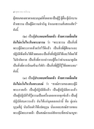 ๘ พุทธวจน ฉบับ ๒

ผูสอนของเทวดาและมนุษยทั้งหลาย เปนผูรู ผูตื่น ผูเบิกบาน
ดวยธรรม เปนผูมีความจําเริญ จําแนกธรรมสั่งสอนสัตว”
ดังนี.้
           (๒) เปนผูประกอบพรอมแลว ดวยความเลื่อมใส
อันไมหวั่นไหวในพระธรรม วา “พระธรรม เปนสิ่งที่
พระผูมีพระภาคเจาตรัสไวดีแลว เปนสิ่งที่ผูศึกษาและ
ปฏิบัติพึงเห็นไดดวยตนเอง เปนสิ่งที่ปฏิบัติไดและใหผลได
ไมจํากัดกาล เปนสิ่งที่ควรกลาวกะผูอื่นวาทานจงมาดูเถิด
เปนสิ่งที่ควรนอมเขามาใสตัว เปนสิ่งที่ผูรูก็รูไดเฉพาะตน”
ดังนี.้
           (๓) เปนผูประกอบพรอมแลว ดวยความเลื่อมใส
อันไมหวั่นไหวในพระสงฆ วา “สงฆสาวกของพระผูมี
พระภาคเจา เปนผูปฏิบัติดีแลว เปนผูปฏิบัติตรงแลว
เปนผูปฏิบัติใหรูธรรมเปนเครื่องออกจากทุกขแลว เปนผู
ปฏิบัติ สมควรแลว อั น ไดแ ก บุค คลเหล านี้ คื อ คูแหง
บุรุษสี่คู นับเรียงตัวไดแปดบุรุษ นั่นแหละสงฆสาวกของ
พระผูมีพระภาคเจา เปนสงฆควรแกสักการะที่เขานํามาบูชา
 