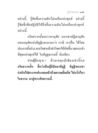 คูมือโสดาบัน ๑๘๙

อยางนี้ , รูชั ด ซึ่ง ความดั บ ไม เ หลื อ แห ง ทุ ก ข อยา งนี้
รูชัด ซึ่ งข อปฏิบัติใ ห ถึ งซึ่ งความดั บ ไม เ หลื อ แห ง ทุ ก ข
อย า งนี้ .
             อริยสาวกนั้นละราคานุสัย บรรเทาปฏิฆานุสัย
ถอนอนุสัยแหงทิฏฐิและมานะวา เรามี เราเปน ไดโดย
ประการทั้งปวง ละอวิชชาแลวทําวิชชาใหเกิดขึ้น เธอกระทํา
ที่สุดแหงทุกขได ในทิฏฐธรรมนี้ นั่นเทียว.
             ทานผูมีอายุ ท. ! ด ว ยเหตุ แ ม เ พี ย งเท า นี้ แ ล
อริยสาวกนั้น ชื่อวาเปนผูมีสัมมาทิฏฐิ ทิฏฐิของเขา
ดําเนินไปตรง เขาประกอบแลวดวยความเลื่อมใส ไมหวั่นไหว
ในธรรม มาสูพระสัทธรรมนี้.
 