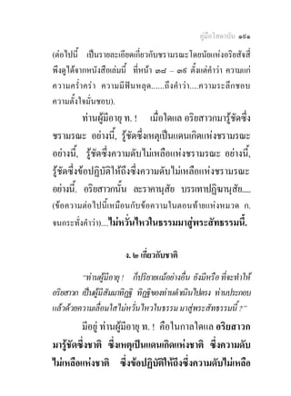 คูมือโสดาบัน ๑๙๑
(ตอไปนี้ เปนรายละเอียดเกี่ยวกับชรามรณะโดยนัยแหงอริยสัจสี่
พึงดูไดจากหนังสือเลมนี้ ที่หนา ๓๘ – ๓๙ ตั้งแตคําวา ความแก
ความคร่ําคร า ความมี ฟน หลุด......ถึงคําวา....ความระลึกชอบ
ความตั้งใจมั่นชอบ).
           ทานผูมีอายุ ท. ! เมื่อใดแล อริยสาวกมารูชัดซึง
                                                          ่
ชรามรณะ อยางนี,้ รูชัดซึ่งเหตุเปนแดนเกิดแหงชรามรณะ
อยางนี,้ รูชัดซึ่งความดับไมเหลือแหงชรามรณะ อยางนี,้
รูชัดซึ่งขอปฏิบัติใหถึงซึ่งความดับไมเหลือแหงชรามรณะ
อยางนี.้ อริยสาวกนัน ละราคานุสัย บรรเทาปฏิฆานุสัย.....
                       ้
(ขอความตอไปนี้เหมือนกับขอความในตอนทายแหงหมวด ก.
จนกระทั่งคําวา)....ไมหวั่นไหวในธรรมมาสูพระสัทธรรมนี้.

                        ง. ๒ เกี่ยวกับชาติ
         “ทานผูมีอายุ ! ก็ปริยายแมอยางอื่น ยังมีหรือ ที่จะทําให
อริยสาวก เปนผูมีสัมมาทิฏฐิ ทิฏฐิของทานดําเนินไปตรง ทานประกอบ
แลวดวยความเลื่อมใสไมหวั่นไหวในธรรม มาสูพระสัทธรรมนี้ ?”
         มีอยู ทานผูมีอายุ ท. ! คือในกาลใดแล อริยสาวก
มารูชัดซึ่งชาติ ซึ่งเหตุเปนแดนเกิดแหงชาติ ซึ่งความดับ
ไมเหลือแหงชาติ ซึ่งขอปฏิบัตใหถึงซึ่งความดับไมเหลือ
                                    ิ
 