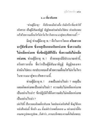 คูมือโสดาบัน ๑๙๓
                         ง. ๓ เกี่ยวกับภพ
         “ทานผูมีอายุ ! ก็ปริยายแมอยางอื่น ยังมีหรือ ที่จะทําให
อริยสาวก เปนผูมีสัมมาทิฏฐิ ทิฏฐิของทานดําเนินไปตรง ทานประกอบ
แลวดวยความเลื่อมใสไมหวั่นไหวในธรรม มาสูพระสัทธรรมนี้ ?”
         มีอยู ทานผูมีอายุ ท. ! คือในการใดแล อริยสาวก
มารูชัดซึ่งภพ ซึ่งเหตุเปนแดนเกิดแหงภพ ซึ่งความดับ
ไมเหลือแหงภพ ซึ่งขอปฏิบัติใหถึง ซึ่งความดับไมเหลือ
แหงภพ. ทานผูมีอายุ ท. ! ดวยเหตุแมมประมาณเทานี,้
                                               ี
อริ ย สาวกนั้น ชื่อวา เป น ผู มีสัม มาทิ ฏฐิ ทิฏฐิ ข องเขา
ดําเนินไปตรง เขาประกอบแลวดวยความเลื่อมใสไมหวันไหว     ่
ในธรรมมาสู พ ระสัท ธรรมนี้.
         ทานผูมีอายุ ท. ! ภพเปนอยางไรเลา ? เหตุเปน
แดนเกิดแหงภพ เปนอยางไรเลา ? ความดับไมเหลือแหงภพ
เปนอยางไรเลา? ขอปฏิบัติใหถึงความดับไมเหลือแหงภพ
เปนอยางไรเลา ?
(ตอไปนี้ เปนรายละเอียดเกี่ยวกับภพ โดยนัยแหงอริยสัจสี่ พึงดูไดจาก
หนังสือเลมนี้ ที่หนา ๔๐ ตั้งแตคําวาภพทั้งหลาย ๓ อยางเหลานี้คือ
กามภพ รูปภพ อรูปภพ ....ถึงคําวา....ความระลึกชอบ ความตั้งใจมั่นชอบ).
 
