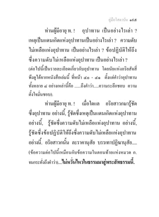 คูมือโสดาบัน ๑๙๕

         ทานผูมีอายุ ท. ! อุปาทาน เปนอยางไรเลา ?
เหตุเปนแดนเกิดแหงอุปาทานเปนอยางไรเลา ? ความดับ
ไมเหลือแหงอุปาทาน เปนอยางไรเลา ? ข อปฏิบั ติใ หถึ ง
ซึ่ง ความดับ ไม เ หลื อแหงอุปาทาน เปนอยางไรเลา ?
(ตอไปนี้เปนรายละเอียดเกี่ยวกับอุปาทาน โดยนัยแหงอริยสัจสี่
พึงดูไดจากหนังสือเลมนี้ ที่หนา ๔๐ - ๔๑ ตั้งแตคําวาอุปาทาน
ทั้งหลาย ๔ อยางเหลานี้คือ ......ถึงคําวา.....ความระลึกชอบ ความ
ตั้งใจมั่นชอบ).
            ทานผูมีอายุ ท. ! เมื่อใดแล อริยสาวกมารูชัด
ซึ่งอุปาทาน อยางนี้, รูชัดซึ่งเหตุเปนแดนเกิดแหงอุปาทาน
อยางนี้, รูชัดซึ่งความดับไมเหลือแหงอุปาทาน อยางนี้,
รูชัด ซึ่ งข อปฏิบัติใหถึงซึ่งความดับไมเหลือแหงอุปาทาน
อยางนี.้ อริยสาวกนัน ละราคานุสัย บรรเทาปฏิฆานุสัย.....
                         ้
(ขอความตอไปนี้เหมือนกับขอความในตอนทายแหงหมวด ก.
จนกระทั่งถึงคําวา)....ไมหวั่นไหวในธรรมมาสูพระสัทธรรมนี้.
 