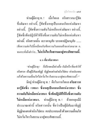 คูมือโสดาบัน ๑๙๗

            ทานผูมีอายุ ท. ! เมื่อใดแล อริยสาวกมารูชด             ั
ซึ่ งตัณ หา อยางนี้ , รูชัด ซึ่ ง เหตุ เ ป น แดนเกิ ด แหงตัณ หา
อยางนี้ , รู ชั ด ซึ่ ง ความดั บ ไม เ หลื อ แห ง ตั ณ หา อย า งนี้,
รูชัด ซึ่ งข อปฏิบัติใ ห ถึ งซึ่ ง ความดั บ ไม เ หลื อ แหงตั น หา
อยางนี.้ อริยสาวกนัน ละราคานุสัย บรรเทาปฏิฆานุสัย ........
                           ้
(ขอความตอไปนี้เหมือนกับขอความในตอนทายแหงหมวด ก.
จนกระทั่งถึงคําวา)....ไมหวั่นไหวในธรรมมาสูพระสัทธรรมนี้.

                         ง. ๖ เกี่ยวกับเวทนา
         “ทานผูมีอายุ ! ก็ปริยายแมอยางอื่น ยังมีหรือ ที่จะทําให
อริยสาวก เปนผูมีสัมมาทิฏฐิ ทิฏฐิของทานดําเนินไปตรง ทานประกอบ
แลวดวยความเลื่อมใสไมหวั่นไหวในธรรม มาสูพระสัทธรรมนี้ ?”
         มีอยู ทานผูมีอายุ ท. ! คือในกาลใดแล อริยสาวก
มารูชัดซึ่ง เวทนา ซึ่งเหตุเปนแดนเกิดแหงเวทนา ซึ่ง
ความดับไมเหลือแหงเวทนา ซึ่งขอปฏิบติใหถึงซึ่งความดับ
                                          ั
ไมเหลือแหงเวทนา. ทานผูมีอายุ ท. ! ดวยเหตุแมมี
ประมาณเท า นี้ อริ ย สาวกนั้น ชื่ อวา เป น ผู มีสั มมาทิ ฏฐิ
ทิฏฐิของเขาดําเนินไปตรง เขาประกอบแลวดวยความเลื่อมใส
ไมหวันไหวในธรรม มาสูพระสัทธรรมนี้.
       ่
 