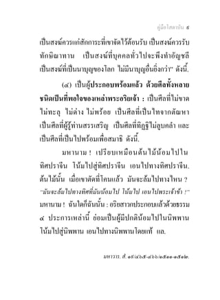 คูมือโสดาบัน ๙

เปนสงฆควรแกสักการะที่เขาจัดไวตอนรับ เปนสงฆควรรับ
ทัก ษิณ าทาน เป นสงฆ ที่บุค คลทั่ ว ไปจะพึงทําอัญ ชลี
เปนสงฆที่เปนนาบุญของโลก ไมมีนาบุญอื่นยิ่งกวา” ดังนี.้
         (๔) เปนผูประกอบพรอมแลว ดวยศีลทั้งหลาย
ชนิดเปนที่พอใจของเหลาพระอริยเจา : เปนศีลที่ไมขาด
ไม ท ะลุ ไมด าง ไม พ รอย เป น ศี ล ที่ เ ป น ไทจากตั ณ หา
เปน ศีลที่ผูรูทานสรรเสริญ เปนศีลที่ทิฏฐิไมลูบคลํา และ
เปนศีลที่เปนไปพรอมเพื่อสมาธิ ดังนี้.
         มหานาม ! เปรี ย บเหมื อ นต น ไม น อ มไปใน
ทิศปราจีน โนมไปสูทิศปราจีน เอนไปทางทิศปราจีน.
ตนไมนั้น เมื่อเขาตัดที่โคนแลว มันจะลมไปทางไหน ?
“มันจะลมไปทางทิศที่มันนอมไป โนมไป เอนไปพระเจาขา !”
มหานาม ! ฉันใดก็ฉันนั้น : อริยสาวกประกอบแลวดวยธรรม
๔ ประการเหลานี้ ยอมเปนผูมีปกตินอมไปในนิพพาน
โนมไปสูนิพพาน เอนไปทางนิพพานโดยแท แล.

                           มหาวาร. สํ. ๑๙/๔๖๕-๔๖๖/๑๕๑๑-๑๕๑๒.
 