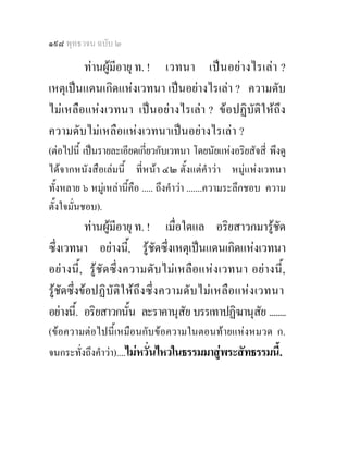 ๑๙๘ พุทธวจน ฉบับ ๒

        ทานผูมีอายุ ท. ! เวทนา เปน อยา งไรเลา ?
เหตุเปนแดนเกิดแหงเวทนา เปนอยางไรเลา ? ความดับ
ไมเหลือแหงเวทนา เปนอยางไรเลา ? ขอปฏิบัติใหถึง
ความดับไมเหลือแหงเวทนาเปนอยางไรเลา ?
(ตอไปนี้ เปนรายละเอียดเกี่ยวกับเวทนา โดยนัยแหงอริยสัจสี่ พึงดู
ไดจากหนังสือเลมนี้ ที่หนา ๔๒ ตั้งแตคําวา หมูแหงเวทนา
ทั้งหลาย ๖ หมูเหลานี้คือ ..... ถึงคําวา .......ความระลึกชอบ ความ
ตั้งใจมั่นชอบ).
           ทานผูมีอายุ ท. ! เมื่อใดแล อริยสาวกมารูชด          ั
ซึ่งเวทนา อยางนี,้ รูชัดซึ่งเหตุเปนแดนเกิดแหงเวทนา
อยางนี้ , รูชั ด ซึ่ง ความดั บ ไมเ หลือ แห ง เวทนา อยางนี้,
รูชัดซึ่งขอปฏิ บัติใ ห ถึง ซึ่ ง ความดับ ไม เ หลื อ แหง เวทนา
อยางนี.้ อริยสาวกนัน ละราคานุสัย บรรเทาปฏิฆานุสย ........
                         ้                                    ั
(ขอความตอไปนี้เหมือนกับขอความในตอนทายแหงหมวด ก.
จนกระทั่งถึงคําวา)....ไมหวั่นไหวในธรรมมาสูพระสัทธรรมนี้.
 