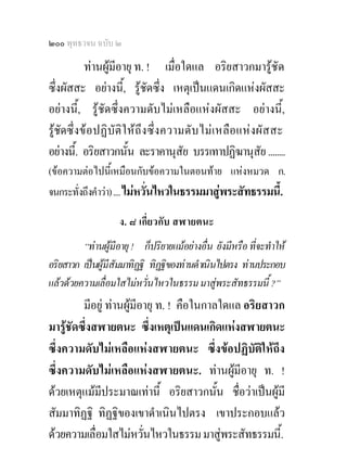 ๒๐๐ พุทธวจน ฉบับ ๒

            ทานผูมีอายุ ท. ! เมื่อใดแล อริยสาวกมารูชัด
ซึ่งผัสสะ อยางนี้, รูชดซึ่ง เหตุเปนแดนเกิดแหงผัสสะ
                              ั
อยางนี้, รูชัดซึ่งความดับไมเหลือแหงผัสสะ อยางนี้,
รูชัดซึ่ งข อปฏิ บัติใ หถึง ซึ่ ง ความดั บ ไม เ หลื อ แห งผั ส สะ
อยางนี.้ อริยสาวกนัน ละราคานุสัย บรรเทาปฏิฆานุสย ........
                         ้                                      ั
(ขอความตอไปนี้เหมือนกับขอความในตอนทาย แหงหมวด ก.
จนกระทั่งถึงคําวา) .... ไมหวั่นไหวในธรรมมาสูพระสัทธรรมนี้.

                    ง. ๘ เกี่ยวกับ สฬายตนะ
         “ทานผูมีอายุ ! ก็ปริยายแมอยางอื่น ยังมีหรือ ที่จะทําให
อริยสาวก เปนผูมีสัมมาทิฏฐิ ทิฏฐิของทานดําเนินไปตรง ทานประกอบ
แลวดวยความเลื่อมใสไมหวั่นไหวในธรรม มาสูพระสัทธรรมนี้ ?”
         มีอยู ทานผูมีอายุ ท. ! คือในกาลใดแล อริยสาวก
มารูชัดซึ่งสฬายตนะ ซึ่งเหตุเปนแดนเกิดแหงสฬายตนะ
ซึ่งความดับไมเหลือแหงสฬายตนะ ซึ่งขอปฏิบัติใหถึง
ซึ่งความดับไมเหลือแหงสฬายตนะ. ทานผูมอายุ ท. !
                                               ี
ดวยเหตุแมมีประมาณเทานี้ อริยสาวกนัน ชื่อวาเปนผูมี
                                           ้
สัมมาทิฏฐิ ทิฏฐิของเขาดําเนินไปตรง เขาประกอบแลว
ดวยความเลื่อมใสไมหวันไหวในธรรม มาสูพระสัทธรรมนี้.
                          ่
 