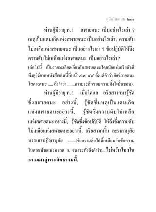 คูมือโสดาบัน ๒๐๑

        ทานผูมีอายุ ท. ! สฬายตนะ เปนอยางไรเลา ?
เหตุเปนแดนเกิดแหงสฬายตนะ เปนอยางไรเลา? ความดับ
ไมเหลือแหงสฬายตนะ เปนอยางไรเลา ? ขอปฏิบัติใหถึง
ความดับไมเหลือแหงสฬายตนะ เปนอยางไรเลา ?
(ตอไปนี้ เปนรายละเอียดเกี่ยวกับสฬายตนะโดยนัยแหงอริยสัจสี่
พึงดูไดจากหนังสือเลมนี้ที่หนา ๔๓–๔๔ ตั้งแตคําวา จักข๎วายตนะ
โสตายตนะ ..... ถึงคําวา .......ความระลึกชอบความตั้งใจมั่นชอบ).
         ทานผูมีอายุ ท. ! เมื่อใดแล อริยสาวกมารูชด        ั
ซึ่ ง สฬายตนะ อย า งนี้ , รู ชั ด ซึ่ ง เหตุ เ ป น แดนเกิ ด
แห ง สฬายตนะอย า งนี้ , รู ชั ด ซึ่ ง ความดั บ ไม เ หลื อ
แหงสฬายตนะ อยางนี,้ รูชดซึ่งขอปฏิบัติ ใหถึงซึ่งความดับ
                           ั
ไมเหลือแหงสฬายตนะอยางนี้. อริยสาวกนั้น ละราคานุสัย
บรรเทาปฏิฆานุสัย .......(ขอความตอไปนี้เหมือนกับขอความ
ในตอนทายแหงหมวด ก. จนกระทั่งถึงคําวา)....ไมหวั่นไหวใน
ธรรมมาสูพระสัทธรรมนี้.
 