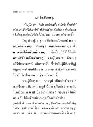 ๒๐๒ พุทธวจน ฉบับ ๒
                       ง. ๙ เกี่ยวกับนามรูป
         “ทานผูมีอายุ ! ก็ปริยายแมอยางอื่น ยังมีหรือ ที่จะทําให
อริยสาวก เปนผูมีสัมมาทิฏฐิ ทิฏฐิของทานดําเนินไปตรง ทานประกอบ
แลวดวยความเลื่อมใสไมหวั่นไหวในธรรม มาสูพระสัทธรรมนี้ ?”
         มีอยู ทานผูมีอายุ ท. ! คือในกาลใดแล อริยสาวก
มารูชัดซึ่งนามรูป ซึ่งเหตุเปนแดนเกิดแหงนามรูป ซึ่ง
ความดับ ไม เ หลื อ แห ง นามรู ป ซึ่ง ขอ ปฏิ บัติใ ห ถึง ซึ่ง
ความดับไมเหลือแหงนามรูป. ทานผูมีอายุ ท. ! ดวยเหตุ
แมมีประมาณเทานี้ อริยสาวกนั้น ชื่อวาเปนผูมีสัมมาทิฏฐิ
ทิฏฐิของเขาดําเนินไปตรง เขาประกอบแลวดวยความเลื่อมใส
ไมหวั่นไหวในธรรม มาสูพระสัทธรรมนี้.
         ทานผูมีอายุ ท. ! นามรูป เปนอยางไรเลา ?
เหตุเปนแดนเกิดแหงนามรูป เปนอยางไรเลา ? ความดับ
ไมเหลือแหงนามรูป เป น อยา งไรเล า ? ข อ ปฏิ บั ติ ใ หถึ ง
ความดับไมเ หลื อแหงนามรูปเปนอยางไรเลา ?
(ตอไปนี้ เปนรายละเอียดเกี่ยวกับนาม รูปโดยนัยแหงอริยสัจสี่ พึงดู
ไดจากหนังสือ เลมนี้ ที่หนา ๔๔–๔๕ ตั้งแตคําวา เวทนา สัญญา
เจตนาผัสสะ..... ถึงคําวา .......ความระลึกชอบ ความตั้งใจมั่นชอบ).
 