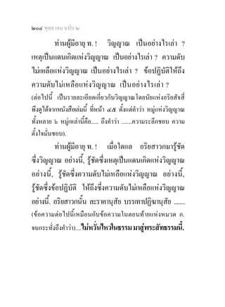 ๒๐๔ พุทธวจน ฉบับ ๒

        ทานผูมีอายุ ท. ! วิญญาณ เปนอยางไรเลา ?
เหตุเปนแดนเกิดแหงวิญญาณ เปนอยางไรเลา ? ความดับ
ไมเหลือแหงวิญญาณ เปนอยางไรเลา ? ขอปฏิบัติใหถึง
ความดับไมเ หลือ แห งวิ ญญาณ เป นอย างไรเล า ?
(ตอไปนี้ เปนรายละเอียดเกี่ยวกับวิญญาณโดยนัยแหงอริยสัจสี่
พึงดูไดจากหนังสือเลมนี้ ที่หนา ๔๕ ตั้งแตคําวา หมูแหงวิญญาณ
ทั้งหลาย ๖ หมูเหลานี้คือ..... ถึงคําวา .......ความระลึกชอบ ความ
ตั้งใจมั่นชอบ).
           ทานผูมีอายุ ท. ! เมื่อใดแล อริยสาวกมารูชด ั
ซึ่งวิญญาณ อยางนี,้ รูชัดซึ่งเหตุเปนแดนเกิดแหงวิญญาณ
อยางนี้ , รูชัดซึ่งความดับไมเหลือแหงวิญญาณ อยางนี้ ,
รูชัดซึ่งขอปฏิบติ ใหถึงซึ่งความดับไมเหลือแหงวิญญาณ
                  ั
อยางนี.้ อริยสาวกนัน ละราคานุสัย บรรเทาปฏิฆานุสัย ........
                      ้
(ขอความตอไปนี้เหมือนกับขอความในตอนทายแหงหมวด ก.
จนกระทั่งถึงคําวา)....ไมหวั่นไหวในธรรม มาสูพระสัทธรรมนี้.
 
