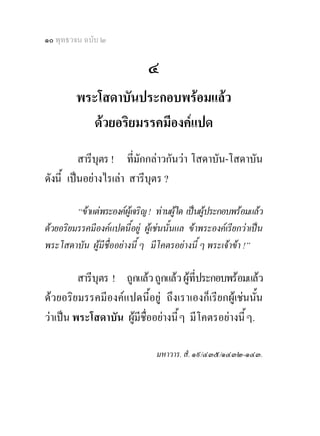 ๑๐ พุทธวจน ฉบับ ๒

                               ๔
         พระโสดาบันประกอบพรอมแลว
           ดวยอริยมรรคมีองคแปด
          สารีบุตร ! ที่มักกลาวกันวา โสดาบัน-โสดาบัน
ดังนี้ เปนอยางไรเลา สารีบุตร ?

         “ขาแตพระองคผูเจริญ ! ทานผูใด เปนผูประกอบพรอมแลว
ดวยอริยมรรคมีองคแปดนี้อยู ผูเชนนั้นแล ขาพระองคเรียกวาเปน
พระโสดาบัน ผูมีชื่ออยางนี้ ๆ มีโคตรอยางนี้ ๆ พระเจาขา !”

         สารีบุตร ! ถูกแลว ถูกแลว ผูที่ประกอบพรอมแลว
ดวยอริยมรรคมีองคแปดนี้อยู ถึงเราเองก็เรียกผูเชนนัน  ้
วาเปน พระโสดาบัน ผูมีชื่ออยางนี้ ๆ มีโคตรอยางนี้ ๆ.

                                 มหาวาร. สํ. ๑๙/๔๓๕/๑๔๓๒-๑๔๓.
 