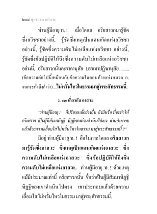 ๒๐๘ พุทธวจน ฉบับ ๒

           ทานผูมีอายุ ท. ! เมื่อใดแล อริยสาวกมารูชด            ั
ซึ่งอวิชชาอยางนี้, รูชัดซึ่งเหตุเปนแดนเกิดแหงอวิชชา
อย างนี้ , รู ชัด ซึ่ ง ความดั บ ไม เ หลื อ แห ง อวิ ชชา อยางนี้,
รูชัดซึ่งขอปฏิบัติใ ห ถึงซึ่ ง ความดั บ ไม เ หลือ แห ง อวิช ชา
อยางนี.้ อริยสาวกนันละราคานุสัย บรรเทาปฏิฆานุสย ........
                           ้                                  ั
(ขอความตอไปนี้เหมือนกับขอความในตอนทายแหงหมวด ก.
จนกระทั่งถึงคําวา)....ไมหวั่นไหวในธรรมมาสูพระสัทธรรมนี้.

                       ง. ๑๓ เกี่ยวกับ อาสวะ
         “ทานผูมีอายุ ! ก็ปริยายแมอยางอื่น ยังมีหรือ ที่จะทําให
อริยสาวก เปนผูมีสัมมาทิฏฐิ ทิฏฐิของทานดําเนินไปตรง ทานประกอบ
แลวดวยความเลื่อมใสไมหวั่นไหวในธรรม มาสูพระสัทธรรมนี้ ?”
         มีอยู ทานผูมีอายุ ท. ! คือในกาลใดแล อริยสาวก
มารูชัดซึ่งอาสวะ ซึ่งเหตุเปนแดนเกิดแหงอาสวะ ซึ่ง
ความดั บ ไม เ หลื อ แห ง อาสวะ ซึ่ ง ข อ ปฏิ บั ติ ใ ห ถึ ง ซึ่ง
ความดับไมเหลือแหงอาสวะ. ทานผูมีอายุ ท. ! ดวยเหตุ
แมมีประมาณเทานี้ อริยสาวกนั้น ชื่อวาเปนผูมีสัมมาทิฏฐิ
ทิฏฐิของเขาดําเนินไปตรง เขาประกอบแลวดวยความ
เลื่อมใสไมหวั่นไหวในธรรม มาสูพระสัทธรรมนี้.
 