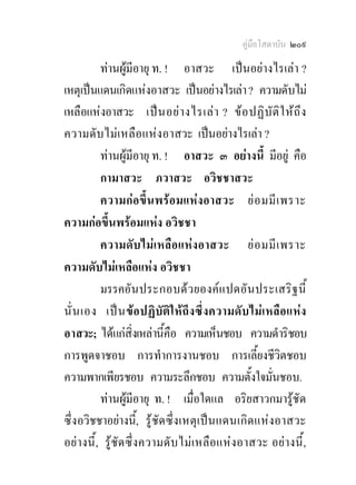 คูมือโสดาบัน ๒๐๙

          ทานผูมีอายุ ท. ! อาสวะ เปนอยางไรเลา ?
เหตุเปนแดนเกิดแหงอาสวะ เปนอยางไรเลา ? ความดับไม
เหลือแหงอาสวะ เป น อย า งไรเล า ? ข อ ปฏิ บัติ ใ หถึ ง
ความดั บไม เ หลือ แห งอาสวะ เปนอยางไรเลา ?
          ทานผูมีอายุ ท. ! อาสวะ ๓ อยางนี้ มีอยู คือ
          กามาสวะ ภวาสวะ อวิชชาสวะ
          ความก อขึ้ น พร อ มแหง อาสวะ ย อ มมี เ พราะ
ความกอขึ้นพรอมแหง อวิชชา
          ความดั บ ไม เ หลือ แห ง อาสวะ ย อ มมี เ พราะ
ความดับไมเหลือแหง อวิชชา
          มรรคอั น ประกอบด ว ยองค แ ปดอั น ประเสริ ฐ นี้
นั่ น เอง เป น ขอ ปฏิ บัติใ หถึง ซึ่ ง ความดั บ ไม เ หลื อ แหง
อาสวะ; ไดแกสิ่งเหลานี้คือ ความเห็นชอบ ความดําริชอบ
การพูดจาชอบ การทําการงานชอบ การเลี้ยงชีวิตชอบ
ความพากเพียรชอบ ความระลึกชอบ ความตั้งใจมั่นชอบ.
          ทานผูมีอายุ ท. ! เมื่อใดแล อริยสาวกมารูชัด
ซึ่งอวิชชาอยางนี้, รู ชัด ซึ่ง เหตุ เ ป น แดนเกิด แหงอาสวะ
อยางนี้ , รูชัด ซึ่ง ความดับ ไม เ หลื อ แหง อาสวะ อยางนี้ ,
 