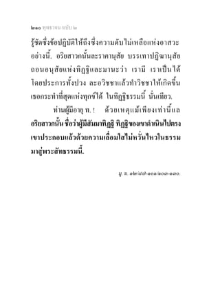 ๒๑๐ พุทธวจน ฉบับ ๒

รูชัดซึ่งขอปฏิบัติใ ห ถึงซึ่ ง ความดั บ ไม เ หลื อ แหง อาสวะ
อย างนี้ . อริยสาวกนั้นละราคานุสัย บรรเทาปฏิฆานุ สั ย
ถอนอนุ สั ย แห ง ทิ ฏ ฐิ แ ละมานะว า เรามี เราเป น ได
โดยประการทั้ง ปวง ละอวิ ช ชาแล ว ทํา วิ ช ชาให เ กิด ขึ้น
เธอกระทําที่สุดแหงทุกขได ในทิฏฐิธรรมนี้ นั่นเทียว.
           ทานผูมีอายุ ท. ! ด ว ยเหตุ แ ม เ พี ย งเท า นี้ แ ล
อริยสาวกนั้น ชื่อวาผูมีสัมมาทิฏฐิ ทิฏฐิของเขาดําเนินไปตรง
เขาประกอบแลวดวยความเลื่อมใสไมหวั่นไหวในธรรม
มาสูพระสัทธรรมนี้.

                                       มู. ม. ๑๒/๘๗-๑๐๑/๑๐๓-๑๓๐.
 