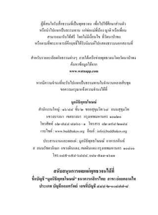 ผูที่สนใจรับสื่อธรรมที่เปนพุทธวจน เพื่อไปใชศึกษาสวนตัว
     หรือนําไปแจกเปนธรรมทาน แกพอแมพี่นอง ญาติ หรือเพื่อน
             สามารถมารับไดฟรี โดยไมมีเงื่อนไข ที่วัดนาปาพง
  หรือตามที่พระอาจารยคึกฤทธิ์ไดรับนิมนตไปแสดงธรรมนอกสถานที่

สําหรับรายละเอียดกิจธรรมตางๆ ภายใตเครือขายพุทธวจนโดยวัดนาปาพง
                        คนหาขอมูลไดจาก
                        www.watnapp.com

   หากมีความจํานงที่จะรับไปแจกเปนธรรมทานในจํานวนหลายสิบชุด
                 ขอความกรุณาแจงความจํานงไดที่

                        มูลนิธิพุทธโฆษณ
    สํานักงานใหญ : ๑๖/๘๘ ชั้น ๒ ซอยสุขุมวิท ๖๘ ถนนสุขุมวิท
          แขวงบางนา เขตบางนา กรุงเทพมหานคร ๑๐๑๒๐
     โทรศัพท ๐๒-๗๔๔-๘๓๖๐ - ๑ โทรสาร ๐๒-๓๙๘-๒๑๘๔
     เวบไซด : www.buddhakos.org อีเมล : info@buddhakos.org
      ประสานงานและเผยแผ : มูลนิธิพทธโฆษณ อาคารภคินท
                                   ุ
 ๙ ถนนรัชดาภิเษก แขวงดินแดง, เขตดินแดง กรุงเทพมหานคร ๑๐๔๐๐
           โทร.๐๘๕-๐๕๘-๖๘๘๘, ๐๘๑-๕๑๓-๑๖๑๑

             สนับสนุนการเผยแผพุทธวจนไดที่
ชื่อบัญชี “มูลนิธิพุทธโฆษณ” ธนาคารกสิกรไทย สาขา ยอยตลาดไท
      ประเภท บัญชีออมทรัพย เลขที่บัญชี ๔๘๔-๒-๑๐๘๗๗-๘
 