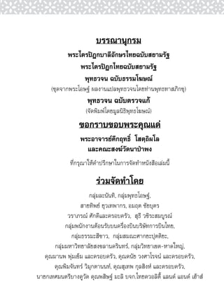 บรรณานุกรม
             พระไตรปิฎกบาลีอักษรไทยฉบับสยามรัฐ
                 พระไตรปิฎกไทยฉบับสยามรัฐ
                  พุทธวจน ฉบับธรรมโฆษณ์
      (ชุดจากพระโอษฐ์ ผลงานแปลพุทธวจนโดยท่านพุทธทาสภิกขุ)
                     พุทธวจน ฉบับตรวจแก้
                    (จัดพิมพ์โดยมูลนิธิพุทธโฆษณ์)
                 ขอกราบขอบพระคุณแด่
                  พระอาจารย์คึกฤทธิ์ โสตฺถิผโล
                    และคณะสงฆ์วัดนาป่าพง
              ที่กรุณาให้คำปรึกษาในการจัดทำหนังสือเล่มนี้

                         ร่วมจัดทำโดย
                      กลุ่มละนันทิ, กลุ่มพุทธโอษฐ์,
                   สายทิพย์ ยุวเทพากร, อมฤต ชัยบุตร
             วราภรณ์ ศักดีและครอบครัว, สุธี วชิระสมบูรณ์
            กลุ่มพนักงานต้อนรับบนครื่องบินบริษัทการบินไทย,
              กลุ่มธรรมะสีขาว, กลุ่มสมณะศากยะปุตติยะ,
       กลุ่มมหาวิทยาลัยสงขลานครินทร์, กลุ่มวิทยาเขต-หาดใหญ่,
   คุณมานพ พุ่มเข็ม และครอบครัว, คุณดนัย วงศาโรจน์ และครอบครัว,
       คุณพิมจันทร์ วิมุกตานนท์, คุณสุเทพ กุลสิงห์ และครอบครัว,
นายกเทศมนตรีบางคูวัด คุณพสิษฐ์ มะลิ บจก.ไทยควอลิตี้ แลนด์ แอนด์ เฮ้าส์
 