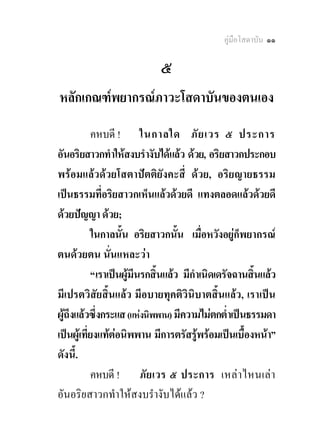 คูมือโสดาบัน ๑๑

                            ๕
หลักเกณฑพยากรณภาวะโสดาบันของตนเอง
            คหบดี ! ในกาลใด ภั ย เวร ๕ ประการ
อันอริยสาวกทําใหสงบรํางับไดแลว ดวย, อริยสาวกประกอบ
พรอมแลวดวยโสตาปตติยังคะสี่ ดวย, อริยญายธรรม
เปนธรรมที่อริยสาวกเห็นแลวดวยดี แทงตลอดแลวดวยดี
ดวยปญญา ดวย;
            ในกาลนั้น อริยสาวกนั้น เมื่อหวังอยูก็พยากรณ
ตนดวยตน นั่นแหละวา
            “เราเปนผูมีนรกสิ้นแลว มีกําเนิดเดรัจฉานสิ้นแลว
                      
มีเปรตวิสัยสิ้นแลว มีอบายทุคติวินิบาตสิ้นแลว, เราเปน
ผูถึงแลวซึ่งกระแส (แหงนิพพาน) มีความไมตกต่ําเปนธรรมดา
  
เปนผูเ ที่ยงแทตอนิพพาน มีการตรัสรูพรอมเปนเบื้องหนา”
                                        
ดังนี้.
            คหบดี ! ภั ยเวร ๕ ประการ เหลา ไหนเลา
อันอริยสาวกทําใหสงบรํางับไดแลว ?
 