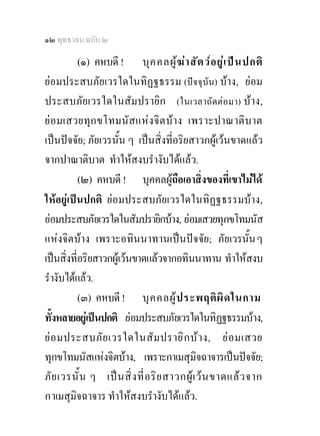 ๑๒ พุทธวจน ฉบับ ๒

           (๑) คหบดี ! บุ ค คลผู ฆ  า สั ต ว อ ยู  เ ป น ปกติ
ยอมประสบภัยเวรใดในทิฏฐธรรม (ปจจุบัน) บาง, ยอม
ประสบภัยเวรใดในสัมปรายิก (ในเวลาถัดตอมา) บาง,
ย อ มเสวยทุ กขโทมนั ส แห ง จิ ต บ า ง เพราะปาณาติบ าต
เปนปจจัย; ภัยเวรนั้น ๆ เปนสิ่งที่อริยสาวกผูเวนขาดแลว
จากปาณาติบาต ทําใหสงบรํางับไดแลว.
           (๒) คหบดี ! บุคคลผูถือเอาสิ่งของที่เขาไมได
ใหอยูเปนปกติ ยอมประสบภัยเวรใดในทิฏฐธรรมบาง,
ยอมประสบภัยเวรใดในสัมปรายิกบาง, ยอมเสวยทุกขโทมนัส
แหงจิตบาง เพราะอทินนาทานเปนปจจัย; ภัยเวรนั้น ๆ
เปนสิ่งที่อริยสาวกผูเวนขาดแลวจากอทินนาทาน ทําใหสงบ
รํางับไดแลว.
           (๓) คหบดี ! บุ ค คลผู ป ระพฤติ ผิ ด ในกาม
ทั้งหลายอยูเ ปนปกติ ยอมประสบภัยเวรใดในทิฏฐธรรมบาง,
ย อ มประสบภั ย เวรใดในสั ม ปราย ิ ก บ  า ง, ย อ มเสวย
ทุกขโทมนัสแหงจิตบาง, เพราะกาเมสุมิจฉาจารเปนปจจัย;
ภั ย เวรนั้ น ๆ เป น สิ่ ง ที่ อ ริ ย สาวกผู เ ว น ขาดแล ว จาก
กาเมสุมิจฉาจาร ทําใหสงบรํางับไดแลว.
 