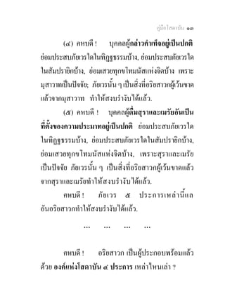 คูมือโสดาบัน ๑๓

          (๔) คหบดี ! บุคคลผูกลาวคําเท็จอยูเปนปกติ
ยอมประสบภัยเวรใดในทิฏฐธรรมบาง, ยอมประสบภัยเวรใด
ในสัมปรายิกบาง, ยอมเสวยทุกขโทมนัสแหงจิตบาง เพราะ
มุสาวาทเปนปจจัย; ภัยเวรนั้น ๆ เปนสิ่งที่อริยสาวกผูเวนขาด
แลวจากมุสาวาท ทําใหสงบรํางับไดแลว.
          (๕) คหบดี ! บุคคลผูดื่มสุราและเมรัยอันเปน
ที่ตั้งของความประมาทอยูเปนปกติ ยอมประสบภัยเวรใด
ในทิฏฐธรรมบาง, ยอมประสบภัยเวรใดในสัมปรายิกบาง,
ยอมเสวยทุกขโทมนัสแหงจิตบาง, เพราะสุราและเมรัย
เปนปจจัย ภัยเวรนั้น ๆ เปนสิ่งที่อริยสาวกผูเวนขาดแลว
จากสุราและเมรัยทํา ใหส งบรํางั บ ไดแลว.
          คหบดี ! ภั ย เวร ๕ ประการเหล า นี้ แ ล
อันอริยสาวกทําใหสงบรํางับไดแลว.
                 …       …       …       …

        คหบดี ! อริยสาวก เปนผูประกอบพรอมแลว
ดวย องคแหงโสดาบัน ๔ ประการ เหลาไหนเลา ?
 