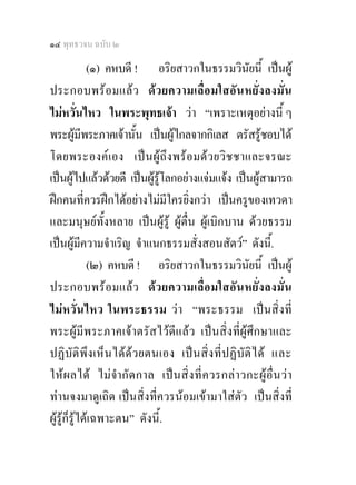 ๑๔ พุทธวจน ฉบับ ๒

             (๑) คหบดี ! อริยสาวกในธรรมวินัยนี้ เปนผู
ประกอบพร อ มแล ว ด ว ยความเลื่ อ มใสอั น หยั่ง ลงมั่น
ไมหวั่นไหว ในพระพุทธเจา วา “เพราะเหตุอยางนี้ ๆ
พระผูมีพระภาคเจานั้น เปนผูไกลจากกิเลส ตรัสรูชอบได
โดยพระองค เอง เปน ผู ถึง พร อ มด ว ยวิ ช ชาและจรณะ
เปนผูไปแลวดวยดี เปนผูรูโลกอยางแจมแจง เปนผูสามารถ
ฝกคนที่ควรฝกไดอยางไมมีใครยิ่งกวา เปนครูของเทวดา
และมนุษยทั้งหลาย เปนผูรู ผูตื่น ผูเบิกบาน ดวยธรรม
เปนผูมีความจําเริญ จําแนกธรรมสั่งสอนสัตว” ดังนี.้
             (๒) คหบดี ! อริยสาวกในธรรมวินัยนี้ เปนผู
ประกอบพร อ มแล ว ด ว ยความเลื่ อ มใสอั น หยั่ ง ลงมั่น
ไมหวั่นไหว ในพระธรรม วา “พระธรรม เปนสิ่งที่
พระผูมีพระภาคเจาตรัสไวดีแลว เปนสิ่งที่ผูศึกษาและ
ปฏิบัติ พึ ง เห็น ไดด ว ยตนเอง เปน สิ่ ง ที่ปฏิ บัติ ไ ด และ
ใหผ ลได ไม จํากั ด กาล เปน สิ่ง ที่ ค วรกล า วกะผู อื่น วา
ทานจงมาดูเถิด เปนสิ่งที่ควรนอมเขามาใสตัว เปนสิ่งที่
ผูรูก็รูไดเฉพาะตน” ดังนี้.
 