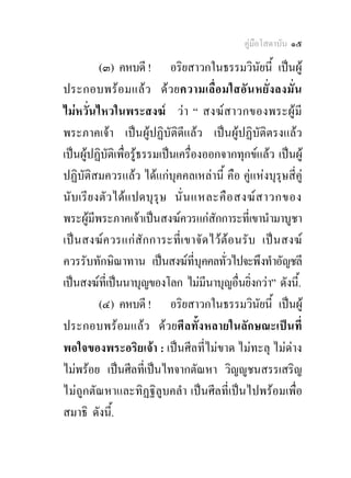คูมือโสดาบัน ๑๕

          (๓) คหบดี ! อริยสาวกในธรรมวินัยนี้ เปนผู
ประกอบพร อ มแล ว ด ว ยความเลื่อ มใสอัน หยั่ง ลงมั่น
ไมหวั่นไหวในพระสงฆ ว า “ สงฆ สาวกของพระผู มี
พระภาคเจา เปนผูปฏิบัติดีแลว เปนผูปฏิบัติตรงแลว
เปนผูปฏิบัติเพือรูธรรมเปนเครื่องออกจากทุกขแลว เปนผู
                 ่
ปฏิบัติสมควรแลว ไดแกบุคคลเหลานี้ คือ คูแหงบุรุษสี่คู
นับเรี ย งตั ว ไดแ ปดบุ รุษ นั่ น แหละคื อ สงฆ ส าวกของ
พระผูมีพระภาคเจาเปนสงฆควรแกสักการะที่เขานํามาบูชา
เปนสงฆ ค วรแก สัก การะที่เ ขาจัด ไว ตอ นรั บ เปน สงฆ
ควรรับทักษิณาทาน เปนสงฆที่บุคคลทั่วไปจะพึงทําอัญชลี
เปนสงฆที่เปนนาบุญของโลก ไมมีนาบุญอื่นยิ่งกวา” ดังนี.้
          (๔) คหบดี ! อริยสาวกในธรรมวินัยนี้ เปนผู
ประกอบพรอมแลว ดวยศีลทั้งหลายในลักษณะเปนที่
พอใจของพระอริยเจา : เปนศีลที่ไมขาด ไมทะลุ ไมดาง
ไมพรอย เปนศีลที่เปนไทจากตัณหา วิญูชนสรรเสริญ
ไมถูกตัณหาและทิฏฐิลูบคลํา เปนศีลที่เปนไปพรอมเพือ     ่
สมาธิ ดังนี.้
 