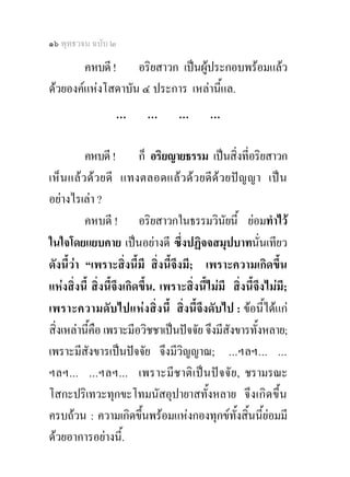 ๑๖ พุทธวจน ฉบับ ๒

        คหบดี ! อริยสาวก เปนผูประกอบพรอมแลว
ดวยองคแหงโสดาบัน ๔ ประการ เหลานี้แล.
                  …        …       …        …

          คหบดี ! ก็ อริยญายธรรม เปนสิ่งที่อริยสาวก
เห็น แล ว ดว ยดี แทงตลอดแลว ดว ยดี ดว ยปญญา เป น
อยางไรเลา ?
          คหบดี ! อริยสาวกในธรรมวินัยนี้ ยอมทําไว
ในใจโดยแยบคาย เปนอยางดี ซึ่งปฏิจจสมุปบาทนั่นเทียว
ดังนี้วา “เพราะสิ่งนี้มี สิ่งนี้จึงมี; เพราะความเกิดขึ้น
แหงสิ่งนี้ สิ่งนี้จึงเกิดขึ้น. เพราะสิ่งนี้ไมมี สิ่งนี้จึงไมมี;
เพราะความดั บ ไปแห ง สิ่ ง นี้ สิ่งนี้จึงดับไป : ขอนี้ไดแก
สิ่งเหลานีคือ เพราะมีอวิชชาเปนปจจัย จึงมีสังขารทั้งหลาย;
           ้
เพราะมีสังขารเปนปจจัย จึงมีวิญญาณ; ...ฯลฯ... ...
ฯลฯ... ...ฯลฯ... เพราะมี ชาติ เ ป น ป จ จั ย , ชรามรณะ
โสกะปริเทวะทุกขะโทมนัสอุปายาสทั้งหลาย จึ ง เกิด ขึ้น
ครบถวน : ความเกิดขึ้นพรอมแหงกองทุกขทั้งสิ้นนี้ยอมมี
ดวยอาการอยางนี้.
 