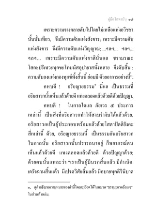 คูมือโสดาบัน ๑๗

           เพราะความจางคลายดับไปโดยไมเหลือแหงอวิชชา
นั้นนั่นเทียว, จึงมีความดับแหงสังขาร; เพราะมีความดับ
แหงสังขาร จึงมีความดับแหงวิญญาณ; ...ฯลฯ... ฯลฯ...
ฯลฯ... เพราะมี ค วามดับ แห งชาติ นั่น แล ชรามรณะ
โสกะปริเทวะทุกขะโทมนัสอุปายาสทั้งหลาย จึงดับสิ้น :
ความดับลงแหงกองทุกขทั้งสิ้นนี้ ยอมมี ดวยอาการอยางนี้”.
           คหบดี ! อริยญายธรรม๑ นี้แล เปนธรรมที่
อริยสาวกนั้นเห็นแลวดวยดี แทงตลอดแลวดวยดีดวยปญญา.
           คหบดี ! ในกาลใดแล ภัยเวร ๕ ประการ
เหลานี้ เปนสิ่งที่อริยสาวกทําใหสงบรํางับไดแลวดวย,
อริย สาวกเป น ผู ป ระกอบพร อ มแลวดวยโสตาปตติยังคะ
สี่เหลานี้ ดวย, อริยญายธรรมนี้ เปนธรรมอันอริยสาวก
ในกาลนั้น อริ ย สาวกนั้น ปรารถนาอยู ก็ พยากรณต น
เห็นแลวดวยดี แทงตลอดแลวดวยดี ดวยปญญาดวย;
ด ว ยตนนั้น แหละว า “เราเป น ผู มีน รกสิ้ น แลว มีกํา เนิด
เดรัจฉานสิ้นแลว มีเปรตวิสัยสิ้นแลว มีอบายทุคติวินิบาต
________________
๑. ดูคําอธิบายความหมายของคํานี้โดยละเอียดไดในหมวด “ธรรมะแวดลอม ๆ”
ในสวนทายเลม.
 