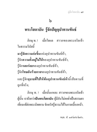 คูมือโสดาบัน ๑๙

                             ๖
      พระโสดาบัน รูจักปญจุปาทานขันธ
      ภิกษุ ท. !      เมื่อใดแล สาวกของพระอริ ย เจา
ในธรรมวินยนี้
         ั
มารูจักความกอขึ้นแหงอุปาทานขันธหา,
รูจักความตั้งอยูไมไดของอุปาทานขันธหา,
รูจักรสอรอยของอุปาทานขันธหา,
รูจักโทษอันรายกาจของอุปาทานขันธหา,
และรูจักอุบายที่ไปใหพน อุป าทานขัน ธหา นี้เ สี ย ตามที่
ถูก ที่จ ริง ;
           ภิก ษุ ท. ! เมื่อนั้นแหละ สาวกของพระอริยเจา
ผูนั้น เราเรียกวาเปนพระโสดาบัน ผูมีอันไมตกต่ําเปนธรรมดา
เที่ยงแทตอพระนิพพาน จักตรัสรูธรรมไดในกาลเบื้องหนา.

                                       ขนฺธ. สํ. ๑๗/๑๙๖/๒๙๖.
 