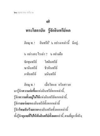 ๒๐ พุทธวจน ฉบับ ๒

                                ๗
           พระโสดาบัน รูจักอินทรียหก

          ภิกษุ ท. !     อินทรีย๑ ๖ อย า งเหล า นี้ มี อยู .
                                

          ๖ อยา งอะไรเล า ? ๖ อยางคือ
          จักขุนทรีย         โสตินทรีย
          ฆานินทรีย          ชิวหินทรีย
          กายินทรีย          มนินทรีย

            ภิกษุ ท. !       เมื่ อ ใดแล อริย สาวก
มารูจักความกอขึ้นแหงอินทรียหกเหลานี้,
รูจักความตั้งอยูไมไดแหงอินทรียหกเหลานี้,
รูจักรสอรอยของอินทรียทั้งหกเหลานี้
รูจักโทษอันรายกาจของอินทรียทั้งหกเหลานี้
ทั้งรูจักอุบายที่ไปใหพนอินทรียทั้งหกเหลานี้, ตามที่ถูก ที่จริง;
 