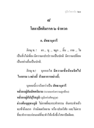 คูมือโสดาบัน ๒๓

                             ๘
             โสดาปตติมรรค ๒ จําพวก
                               
                      ก. สัทธานุสารี 

         ภิกษุ ท. ! ตา ... หู ... จมูก ... ลิ้น ... กาย ... ใจ
เปนสิ่งไมเที่ยง มีความแปรปรวนเปนปกติ มีความเปลี่ยน
เปนอยางอื่นเปนปกติ.

      ภิกษุ ท.! บุ ค คลใด มี ค วามเชื่ อ น อ มจิ ต ไป
ในธรรม ๖ อยางนี้ ดวยอาการอยางนี้;

         บุคคลนี้เราเรียกวาเปน สัทธานุสารี
หยั่งลงสูสัมมัตตนิยาม (ระบบแหงความถูกตอง)
หยั่งลงสูสัปปุริสภูมิ (ภูมิแหงสัตบุรุษ)
ลวงพนบุถุชนภูมิ ไมอาจที่จะกระทํากรรม อันกระทําแลว
จะเขาถึงนรก กําเนิดเดรัจฉาน หรือ เปรตวิสัย และไมควร
ที่จะทํากาละกอนแตที่จะทําใหแจงซึ่งโสดาปตติผล.
 