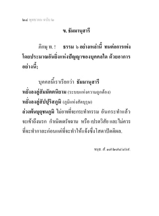 ๒๔ พุทธวจน ฉบับ ๒

                    ข. ธัมมานุสารี

           ภิกษุ ท. ! ธรรม ๖ อยางเหลานี้ ทนตอการเพง
โดยประมาณอันยิ่งแหงปญญาของบุคคลใด ดวยอาการ
อยา งนี้;

         บุคคลนี้เราเรียกวา ธัมมานุสารี
หยั่งลงสูสัมมัตตนิยาม (ระบบแหงความถูกตอง)
หยั่งลงสูสัปปุริสภูมิ (ภูมิแหงสัตบุรุษ)
ลวงพนบุถุชนภูมิ ไมอาจที่จะกระทํากรรม อั น กระทํา แลว
จะเขาถึงนรก กําเนิดเดรัจฉาน หรือ เปรตวิสัย และไมควร
ที่จะทํากาละกอนแตที่จะทําใหแจงซึ่งโสดาปตติผล.

                                     ขนฺธ. สํ. ๑๗/๒๗๘/๔๖๙.
 