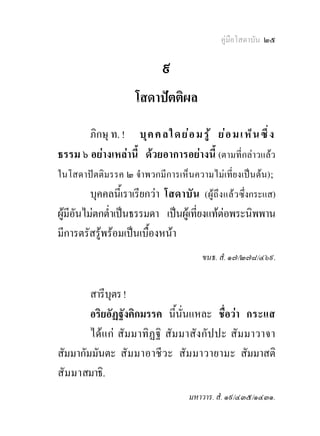 คูมือโสดาบัน ๒๕

                               ๙
                       โสดาปตติผล
          ภิกษุ ท. ! บุ ค ค ล ใ ด ย อ ม รู  ย อ ม เ ห็ น ซึ ่ ง
ธรรม ๖ อยางเหลานี้ ดวยอาการอยางนี้ (ตามที่กลาวแลว
ในโสดาปตติมรรค ๒ จําพวกมีการเห็นความไมเที่ยงเปนตน) ;
          บุคคลนีเ้ ราเรียกวา โสดาบั น (ผู ถึง แล ว ซึ่งกระแส)
ผูมีอันไมตกต่าเปนธรรมดา เปนผูเที่ยงแทตอพระนิพพาน
               ํ
มีการตรัสรูพรอมเปนเบื้องหนา
                                           ขนธ. สํ. ๑๗/๒๗๘/๔๖๙.


        สารีบุตร !
        อริยอัฏฐังคิกมรรค นี้นั่นแหละ ชื่อวา กระแส
        ไดแ ก สัม มาทิฏฐิ สั ม มาสั งกั ปปะ สัม มาวาจา
สัมมากัมมันตะ สั ม มาอาชี ว ะ สั ม มาวายามะ สัมมาสติ
สั ม มาสมาธิ.
                                       มหาวาร. สํ. ๑๙/๔๓๕/๑๔๓๑.
 