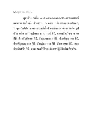 ๒๖ พุทธวจน ฉบับ ๒
           สูตรขางบนนี้ (ขนธ. สํ. ๑๗/๒๗๘/๔๖๙) ทรงแสดงอารมณ
แหงอนิจจังเปนตน ดวยธรรม ๖ อยาง คืออายตนะภายในหก;
ในสูตรถัดไปทรงแสดงอารมณนั้นดวยอายตนะภายนอกหกคือ รูป
เสียง กลิ่น รส โผฏฐัพพะ ธรรมารมณ ก็มี, แสดงดวยวิญญาณหก
ก็มี, ดวยสัมผัสหก ก็มี, ดวยเวทนาหก ก็มี, ดวยสัญญาหก ก็มี,
ดวยสัญเจตนาหก ก็มี, ดวยตัณหาหก ก็มี, ดวยธาตุหก ก็มี, และ
ดวยขันธหา ก็มี; ทรงแสดงไวดวยหลักการปฏิบัติอยางเดียวกัน.
 
