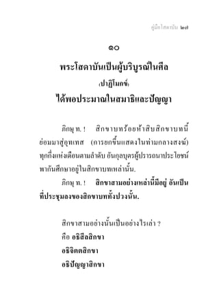 คูมือโสดาบัน ๒๗

                          ๑๐
       พระโสดาบันเปนผูบริบูรณในศีล
                      (ปาฏิโมกข)

      ไดพอประมาณในสมาธิและปญญา

         ภิกษุ ท. ! สิ ก ขาบทร อ ยห า สิ บ สิ ก ขาบทนี้
ยอมมาสูอุทเทส (การยกขึ้นแสดงในทามกลางสงฆ)
ทุกกึ่งแหงเดือนตามลําดับ อันกุลบุตรผูปรารถนาประโยชน
พากันศึกษาอยูในสิกขาบทเหลานั้น.
         ภิกษุ ท. ! สิกขาสามอยางเหลานี้มีอยู อันเปน
ที่ประชุมลงของสิกขาบททั้ง ปวงนั้ น .

        สิกขาสามอยางนั้นเปนอยางไรเลา ?
        คือ อธิสีลสิกขา
        อธิจิตตสิกขา
        อธิปญญาสิกขา
 