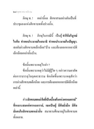๒๘ พุทธวจน ฉบับ ๒

       ภิกษุ ท. ! เหลานีแล สิกขาสามอยางอันเปนที่
                         ้
ประชุมลงแหงสิกขาบททั้งปวงนั้น.

         ภิกษุ ท. ! ภิกษุในกรณีนี้ เปนผู ทําใหบริบูรณ
ในศีล ทําพอประมาณในสมาธิ ทําพอประมาณในปญญา.
เธอยังลวงสิกขาบทเล็กนอย๑บาง และตองออกจากอาบัติ
เล็กนอยเหลานั้นบาง.

          ขอนั้นเพราะเหตุไรเลา ?
          ขอนั้นเพราะเหตุวาไมมผูรูใด ๆ กลาวความอาภัพ
                                 ี
ตอการบรรลุโลกุตตรธรรม จักเกิดขึ้นเพราะเหตุสักวา
การลวงสิกขาบทเล็กนอย และการตองออกจากอาบัติเล็กนอย
เหลานี.้

        สวนสิกขาบทเหลาใดที่เปนเบื้องตนแหงพรหมจรรย๒
ที่เหมาะสมแกพรหมจรรย, เธอเปนผู มีศีลยั่งยืน มีศีล
มั่นคงในสิกขาบทเหลานั้น สมาทานศึกษาอยูในสิกขาบท
ทั้งหลาย.
 