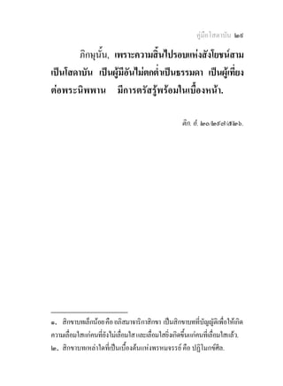 คูมือโสดาบัน ๒๙

        ภิกษุนั้น, เพราะความสิ้นไปรอบแหงสังโยชนสาม
เปนโสดาบัน เปนผูมีอันไมตกต่ําเปนธรรมดา เปนผูเที่ยง
ตอพระนิพพาน มีการตรัสรูพรอมในเบื้องหนา.

                                                      ติก. อํ. ๒๐/๒๙๗/๕๒๖.




________________
๑. สิกขาบทเล็กนอย คือ อภิสมาจาริกาสิกขา เปนสิกขาบทที่บญญัติเพื่อใหเกิด
                                                               ั
ความเลื่อมใสแกคนที่ยังไมเลื่อมใส และเลื่อมใสยิ่งเกิดขึ้นแกคนที่เลื่อมใสแลว.
๒. สิกขาบทเหลาใดที่เปนเบื้องตนแหงพรหมจรรย คือ ปฏิโมกขศีล.
 