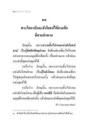๓๐ พุทธวจน ฉบับ ๒

                                   ๑๑
         พระโสดาบันละสังโยชนไดสามขอ
                มีสามจําพวก
          ภิกษุนั้น, เพราะความสิ้นไปรอบแหงสังโยชน
สาม๑ เปนผูสัตตักขัตตุปรมะ ยังตองทองเที่ยวไปในภพ
แหงเทวดาและมนุษยอีกเจ็ดครั้ง เปนอยางมาก แลวยอม
กระทําที่สุดแหงทุกขได.
          (หรือ วา ) ภิก ษุ นั้ น, เพราะความสิ้ น ไปรอบ
แหงสังโยชนสาม เปนผูโกลังโกละ จักตองทองเที่ยว
ไปสู สกุ ลอี ก สองหรื อ สามครั้ ง แล ว ยอ มกระทําที่สุ ด
แหงทุกขได.
          (หรื อ วา ) ภิ ก ษุ นั้ น, เพราะความสิ้น ไปรอบ
แหงสังโยชนสาม เปนผูเปน เอกพีชี คือจักเกิดในภพแหง
มนุษยอีกหนเดียวเทานั้น แลวยอมกระทําที่สุดแหงทุกขได.
                                                   ติก. อํ. ๒๐/๒๙๙/๕๒๗.
________________
๑. สังโยชน คือ เครืองรอยรัดจิต ๑๐ ประการ; ดูในธรรมะแวดลอมหัวขอที่ ๓๐.
                    ่
 