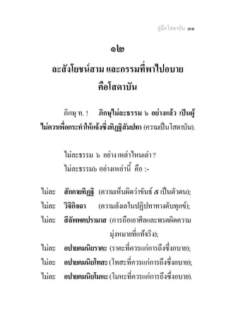 คูมือโสดาบัน ๓๑

                          ๑๒
    ละสังโยชนสาม และกรรมที่พาไปอบาย
                คือโสดาบัน
        ภิกษุ ท. ! ภิกษุไมละธรรม ๖ อยางแลว เปนผู
ไมควรเพื่อกระทําใหแจงซึ่งทิฏฐิสัมปทา (ความเปนโสดาบัน).

        ไมละธรรม ๖ อยาง เหลาไหนเลา ?
        ไมละธรรม๖ อยางเหลานี้ คือ :-

ไมละ สักกายทิฏฐิ (ความเห็นผิดวาขันธ ๕ เปนตัวตน);
ไมละ วิจิกิจฉา (ความลังเลในปฏิปทาทางดับทุกข);
ไมละ สีลัพพตปรามาส (การถือเอาศีลและพรตผิดความ
                      มุงหมายที่แทจริง);
ไมละ อปายคมนิยราคะ (ราคะที่ควรแกการถึงซึ่งอบาย);
ไมละ อปายคมนิยโทสะ (โทสะที่ควรแกการถึงซึ่งอบาย);
ไมละ อปายคมนิยโมหะ (โมหะที่ควรแกการถึงซึ่งอบาย).
 