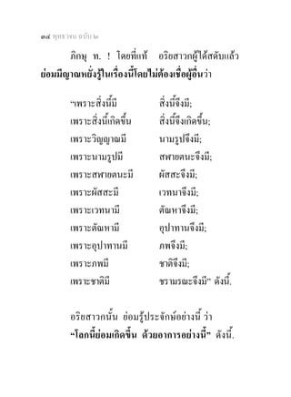 ๓๔ พุทธวจน ฉบับ ๒

       ภิกษุ ท. ! โดยทีแท อริยสาวกผูไดสดับแลว
                             ่
ยอมมีญาณหยั่งรูในเรื่องนี้โดยไมตองเชื่อผูอื่นวา

        “เพราะสิ่งนีมี
                     ้          สิ่งนี้จึงมี;
        เพราะสิ่งนี้เกิดขึ้น    สิ่งนี้จึงเกิดขึ้น;
        เพราะวิญญาณมี           นามรูปจึงมี;
        เพราะนามรูปมี           สฬายตนะจึงมี;
        เพราะสฬายตนะมี          ผัสสะจึงมี;
        เพราะผัสสะมี            เวทนาจึงมี;
        เพราะเวทนามี            ตัณหาจึงมี;
        เพราะตัณหามี            อุปาทานจึงมี;
        เพราะอุปาทานมี          ภพจึงมี;
        เพราะภพมี               ชาติจึงมี;
        เพราะชาติมี             ชรามรณะจึงมี” ดังนี.้

        อริยสาวกนั้น ยอมรูประจักษอยางนี้ วา
        “โลกนี้ยอมเกิดขึ้น ดวยอาการอยางนี้” ดังนี้.
 