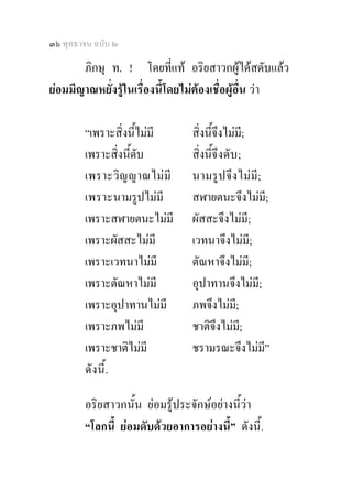 ๓๖ พุทธวจน ฉบับ ๒

       ภิกษุ ท. ! โดยทีแท อริยสาวกผูไดสดับแลว
                              ่
ยอมมีญาณหยั่งรูในเรื่องนี้โดยไมตองเชื่อผูอื่น วา

        “เพราะสิ่งนีไมมี
                     ้          สิ่งนี้จึงไมม;ี
        เพราะสิ่งนี้ดับ         สิ่งนี้จึ งดั บ ;
        เพราะวิ ญ ญาณไม มี     นามรูปจึ ง ไม มี;
        เพราะนามรูปไมมี        สฬายตนะจึงไมมี;
        เพราะสฬายตนะไมมี       ผัสสะจึงไมมี;
        เพราะผัสสะไมมี         เวทนาจึงไมมี;
        เพราะเวทนาไมมี         ตัณหาจึงไมมี;
        เพราะตัณหาไมมี         อุปาทานจึงไมมี;
        เพราะอุปาทานไมมี       ภพจึงไมม;ี
        เพราะภพไมมี            ชาติจึงไมม;ี
        เพราะชาติไมมี          ชรามรณะจึงไมมี”
        ดังนี้.

        อริยสาวกนั้น ยอมรูประจักษอยางนี้วา
        “โลกนี้ ยอมดับดวยอาการอยางนี้” ดังนี้.
 