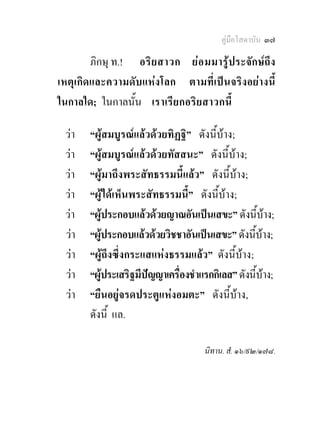 คูมือโสดาบัน ๓๗

        ภิกษุ ท.! อริ ย สาวก ย อ มมารูประจักษถึง
เหตุเกิดและความดับแหงโลก ตามที่เปนจริงอยางนี้
ในกาลใด; ในกาลนั้น เราเรียกอริ ยสาวกนี้

 วา   “ผูสมบูรณแลวดวยทิฏฐิ” ดังนี้บาง;
 วา   “ผูสมบูรณแลวดวยทัสสนะ” ดังนี้บาง;
 วา   “ผูมาถึงพระสัทธรรมนี้แลว” ดังนี้บาง;
 วา   “ผูไดเห็นพระสัทธรรมนี้” ดังนี้บาง;
 วา   “ผูประกอบแลวดวยญาณอันเปนเสขะ” ดังนี้บาง;
 วา   “ผูประกอบแลวดวยวิชชาอันเปนเสขะ” ดังนี้บาง;
            
 วา   “ผูถึงซึ่งกระแสแหงธรรมแลว” ดังนี้บาง;
 วา   “ผูประเสริฐมีปญญาเครื่องชําแรกกิเลส” ดังนี้บาง;
          
 วา   “ยืนอยูจรดประตูแหงอมตะ” ดังนี้บาง,
       ดังนี้ แล.

                                     นิทาน. สํ. ๑๖/๙๒/๑๗๘.
 