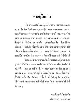 คําอนุโมทนา
                 เพื่ อ ต อ งการให นั ก ปฏิ บั ติ ทั้ ง หลาย ทราบถึ ง แง มุ ม
ความเป น อั จ ฉริ ย ะจิ ต ของบุ ค คลผู ส ามารถเอาชนะความตาย
หลุดพนจากการเวียนวายเกิดตายในสังสารวัฎฎ สามารถนําไป
ตรวจสอบตนเอง ภายใตหลักธรรมขององคสมเด็จพระสัมมา-
สัมพุทธเจา วาเดินมาอยางถูกตอง ถูกทางกาวหนา ไปแคไหน
อยางไร โดยไมตองพึ่งพาผูอื่นมาตัดสินใหสมดังที่พระองคตรัสวา
ใหบุคคลทั้งหลายพึ่งตนพึ่งธรรม อาตมาจึงไดรวบรวมคุณธรรม
ความเปนโสดาบัน ในแงมุมตาง ๆ ที่พระผูมีพระภาคเจาไดตรัสไว
                 จึงขออนุโมทนากับคณะศิษยงานธรรมและผูสนับสนุน
ทุกทาน ที่ไดรวมแรงกาย แรงใจ กระทําใหงานสําเร็จลุลวงไปได
อย า งดี และขออานิ ส งส แ ห ง การช ว ยเผยแผ คํา สอนของ
องค ส มเด็ จ พระสั ม มาสั ม พุ ท ธเจ า จงเป น เหตุ ใ ห ท า นทั้ ง หลาย
ที่ ไ ด ร ว มเกี่ ย วข อ งกั บ ผลงานชิ้ น นี้ ทั้ ง ที่ เ ป น ผู ทํา และผู อ า น
ไดดวงตาเห็นธรรม ตามเหตุปจจัยที่กระทําในอนาคตกาลอันใกลนี้
ดวยเทอญ

                                                         พระคึกฤทธิ์ โสตฺถิผโล
                                                        เจาอาวาส วัดนาปาพง
 
