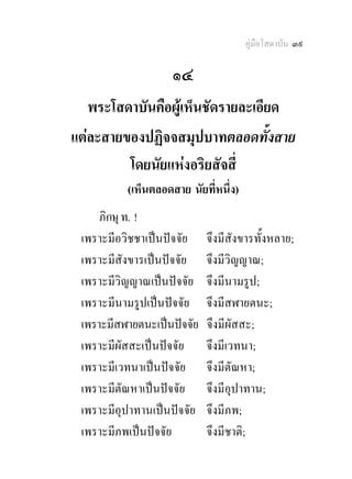 คูมือโสดาบัน ๓๙

                    ๑๔
  พระโสดาบันคือผูเห็นชัดรายละเอียด
แตละสายของปฏิจจสมุปบาทตลอดทั้งสาย
         โดยนัยแหงอริยสัจสี่
          (เห็นตลอดสาย นัยที่หนึ่ง) 
     ภิกษุ ท. !
 เพราะมีอวิชชาเปนปจจัย    จึงมีสังขารทั้งหลาย;
 เพราะมีสังขารเปนปจจัย    จึงมีวิญญาณ;
 เพราะมีวิญญาณเปนปจจัย    จึงมีนามรูป;
 เพราะมีนามรูปเปนปจจัย    จึงมีสฬายตนะ;
 เพราะมีสฬายตนะเปนปจจัย   จึงมีผัสสะ;
 เพราะมีผัสสะเปนปจจัย     จึงมีเวทนา;
 เพราะมีเวทนาเปนปจจัย     จึงมีตัณหา;
 เพราะมีตัณหาเปนปจจัย     จึงมีอุปาทาน;
 เพราะมีอุปาทานเปนปจจัย   จึงมีภพ;
 เพราะมีภพเปนปจจัย        จึงมีชาติ;
 