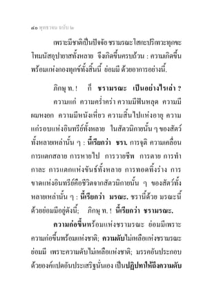 ๔๐ พุทธวจน ฉบับ ๒

       เพราะมีชาติเปนปจจัย ชรามรณะโสกะปริเทวะทุกขะ
โทมนัสอุปายาสทั้งหลาย จึงเกิดขึ้นครบถวน : ความเกิดขึ้น
พรอมแหงกองทุกขท้งสิ้นนี้ ยอมมี ดวยอาการอยางนี้.
                   ั
         ภิกษุ ท. ! ก็ ชรามรณะ เปน อย างไรเลา ?
         ความแก ความคร่ําครา ความมีฟนหลุด ความมี
ผมหงอก ความมีหนังเหี่ยว ความสิ้นไปแหงอายุ ความ
แกรอบแหงอินทรียทั้งหลาย ในสัตวนิกายนั้น ๆ ของสัตว
                      
ทั้งหลายเหลานั้น ๆ : นี้เรียกวา ชรา. การจุติ ความเคลื่อน
การแตกสลาย การหายไป การวายชีพ การตาย การทํา
กาละ การแตกแหงขันธทั้งหลาย การทอดทิ้งราง การ
ขาดแหงอินทรียคือชีวิตจากสัตวนิกายนั้น ๆ ของสัตวทั้ง
หลายเหลานั้น ๆ : นี้เรียกวา มรณะ. ชรานี้ดวย มรณะนี้
ดวยยอมมีอยูดังนี;้ ภิกษุ ท. ! นี้เรียกวา ชรามรณะ.
         ความกอขึ้นพรอมแหงชรามรณะ ยอมมีเพราะ
ความกอขึ้นพรอมแหงชาติ; ความดับไมเหลือแหงชรามรณะ
ยอมมี เพราะความดับไมเหลือแหงชาติ; มรรคอันประกอบ
ดวยองคแปดอันประเสริฐนั่นเอง เปนปฏิปทาใหถึงความดับ
 