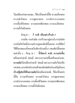 คูมือโสดาบัน ๔๑

ไมเหลือแหงชรามรณะ, ไดแกสิ่งเหลานี้คือ ความเห็นชอบ
ความดําริชอบ การพูดจาชอบ การทําการงานชอบ
การเลี้ยงชีวตชอบ ความพากเพียรชอบ ความระลึกชอบ
            ิ
ความตั้งใจมั่นชอบ.
         ภิกษุ ท. ! ก็ ชาติ เปนอยางไรเลา ?
         การเกิด การกําเนิด การกาวลง (สูครรภ) การบังเกิด
การบังเกิดโดยยิ่งความปรากฏของขันธทั้งหลาย การที่สัตว
ไดซึ่งอายตนะทั้งหลายในสัตวนิกายนั้น ๆ ของสัตวทั้งหลาย
เหลานั้น ๆ : ภิกษุ ท. ! นี้เรียกวา ชาติ. ความกอขึ้น
พรอมแหงชาติ ยอมมี เพราะความกอขึ้นพรอมแหงภพ;
ความดับไมเหลือแหงชาติ ยอมมี เพราะความดับไมเหลือ
แหงภพ; มรรคอันประกอบดวยองคแปดอันประเสริฐนั่นเอง
เปนปฏิปทาใหถึงความดับไมเหลือแหงชาติ, ไดแกสิ่งเหลา
นี้คือ ความเห็นชอบ ความดําริชอบ การพูดจาชอบ
การทําการงานชอบ การเลี้ยงชีวิตชอบ ความพากเพียรชอบ
ความระลึกชอบ ความตั้งใจมั่นชอบ.
 