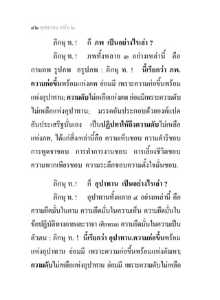 ๔๒ พุทธวจน ฉบับ ๒

        ภิกษุ ท. ! ก็ ภพ เปนอยางไรเลา ?
        ภิกษุ ท. ! ภพทั้งหลาย ๓ อยางเหลานี้ คือ
กามภพ รูปภพ อรูปภพ : ภิกษุ ท. ! นี้เรียกวา ภพ.
ความกอขึ้นพรอมแหงภพ ยอมมี เพราะความกอขึ้นพรอม
แหงอุปาทาน; ความดับไมเหลือแหงภพ ยอมมีเพราะความดับ
ไมเหลือแหงอุปาทาน; มรรคอันประกอบดวยองคแปด
อันประเสริฐนั่นเอง เปนปฏิปทาใหถึงความดับไมเหลือ
แหงภพ, ไดแกสิ่งเหลานี้คือ ความเห็นชอบ ความดําริชอบ
การพูดจาชอบ การทําการงานชอบ การเลี้ยงชีวิตชอบ
ความพากเพียรชอบ ความระลึกชอบความตั้งใจมั่นชอบ.
        ภิกษุ ท. ! ก็ อุปาทาน เปนอยางไรเลา ?
        ภิกษุ ท. ! อุปาทานทั้งหลาย ๔ อยางเหลานี้ คือ
ความยึดมันในกาม ความยึดมันในความเห็น ความยึดมั่นใน
          ่                    ่
ขอปฏิบัติทางกายและวาจา (ศีลพรต) ความยึดมั่นในความเปน
ตัวตน : ภิกษุ ท. ! นีเ้ รียกวา อุปาทาน.ความกอขึ้นพรอม
แหงอุปาทาน ยอมมี เพราะความกอขึ้นพรอมแหงตัณหา;
ความดับไมเหลือแหงอุปาทาน ยอมมี เพราะความดับไมเหลือ
 