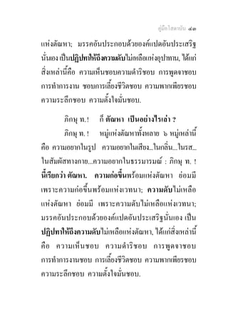 คูมือโสดาบัน ๔๓

แหงตัณหา; มรรคอันประกอบดวยองคแปดอันประเสริฐ
นั่นเอง เปนปฏิปทาใหถึงความดับไมเหลือแหงอุปาทาน, ไดแก
สิ่งเหลานี้คือ ความเห็นชอบความดําริชอบ การพูดจาชอบ
การทําการงาน ชอบการเลี้ยงชีวิตชอบ ความพากเพียรชอบ
ความระลึกชอบ ความตั้งใจมั่นชอบ.
           ภิกษุ ท. ! ก็ ตัณหา เปนอยางไรเลา ?
           ภิกษุ ท. ! หมูแหงตัณหาทั้งหลาย ๖ หมูเหลานี้
คือ ความอยากในรูป ความอยากในเสียง...ในกลิน...ในรส...
                                             ่
ในสัมผัสทางกาย...ความอยากในธรรมารมณ : ภิกษุ ท. !
นี้เรียกวา ตัณหา. ความกอขึ้นพรอมแหงตัณหา ยอมมี
เพราะความกอขึ้นพรอมแหงเวทนา; ความดับไมเหลือ
แหงตัณหา ยอมมี เพราะความดับไมเหลือแหงเวทนา;
มรรคอันประกอบดวยองคแปดอันประเสริฐนั่นเอง เปน
ปฏิปทาใหถึงความดับไมเหลือแหงตัณหา, ไดแกสิ่งเหลานี้
คื อ ความเห็ น ชอบ ความดํา ริ ช อบ การพู ด จาชอบ
การทําการงานชอบ การเลี้ยงชีวิตชอบ ความพากเพียรชอบ
ความระลึกชอบ ความตั้งใจมั่นชอบ.
 