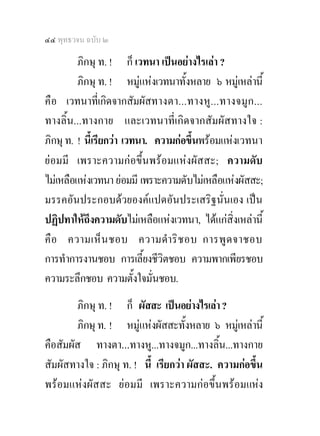 ๔๔ พุทธวจน ฉบับ ๒

         ภิกษุ ท. ! ก็ เวทนา เปนอยางไรเลา ?
         ภิกษุ ท. ! หมูแหงเวทนาทั้งหลาย ๖ หมูเหลานี้
คือ เวทนาที่เกิดจากสัมผัสทางตา...ทางหู ...ทางจมูก ...
ทางลิ้น...ทางกาย และเวทนาที่เกิดจากสัมผัสทางใจ :
ภิกษุ ท. ! นีเ้ รียกวา เวทนา. ความกอขึ้นพรอมแหงเวทนา
ยอมมี เพราะความกอขึ้นพรอมแหงผัสสะ; ความดับ
ไมเหลือแหงเวทนา ยอมมี เพราะความดับไมเหลือแหงผัสสะ;
มรรคอันประกอบดวยองคแปดอันประเสริฐนั่นเอง เปน
ปฏิปทาใหถึงความดับไมเหลือแหงเวทนา, ไดแกสิ่งเหลานี้
คื อ ความเห็ น ชอบ ความดํา ริ ช อบ การพู ด จาชอบ
การทําการงานชอบ การเลี้ยงชีวิตชอบ ความพากเพียรชอบ
ความระลึกชอบ ความตั้งใจมั่นชอบ.
        ภิกษุ ท. ! ก็ ผัสสะ เปนอยางไรเลา ?
        ภิกษุ ท. ! หมูแหงผัสสะทั้งหลาย ๖ หมูเหลานี้
คือสัมผัส ทางตา...ทางหู...ทางจมูก...ทางลิ้น...ทางกาย
สัมผัสทางใจ : ภิกษุ ท. ! นี้ เรียกวา ผัสสะ. ความกอขึ้น
พรอมแหงผัสสะ ยอมมี เพราะความกอขึ้นพรอมแหง
 