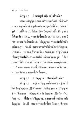 ๔๖ พุทธวจน ฉบับ ๒

          ภิกษุ ท. ! ก็ นามรูป เปนอยางไรเลา ?
          เวทนา สัญญา เจตนา ผัสสะ มนสิการ : นี้เรียกวา
นาม. มหาภูตทั้งสี่ดวย รูปที่อาศัยมหาภูตทั้งสี่ดวย : นี้เรียกวา
รูป. นามนี้ดวย รูปนี้ดวย ย อ มมี อ ยู อ ย า งนี้ : ภิ ก ษุ ท. !
นี้เรียกวา นามรูป. ความกอขึ้นพรอมแหงนามรูป ยอมมี
เพราะความกอขึ้นพรอมแหงวิญญาณ; ความดับไมเหลือ
แหงนามรูป ยอมมี เพราะความดับไมเหลือแหงวิญญาณ;
มรรคอั น ประกอบด ว ยองค แ ปดอั น ประเสริ ฐ นั่ น เอง
เปนปฏิปทาใหถึงความดับไมเหลือแหงนามรูป, ไดแก
สิ่งเหลานี้คือ ความเห็นชอบ ความดําริชอบ การพูดจาชอบ
การทําการงานชอบ การเลี้ยงชีวิตชอบ ความพากเพียรชอบ
ความระลึกชอบ ความตั้งใจมั่นชอบ.
         ภิกษุ ท. ! ก็ วิญญาณ เปนอยางไรเลา ?
         ภิกษุ ท. ! หมูแหงวิญญาณทั้งหลาย ๖ หมูเหลานี้
คือ จักขุวิญญาณ (ผูรูแจงทางตา) โสตวิญญาณ ฆานวิญญาณ
ชิวหาวิญญาณ กายวิญญาณ มโนวิญญาณ (ผูรูแจงทางใจ) :
ภิกษุ ท. ! นี้เรียกวา วิญญาณ. ความกอขึ้นพรอมแหง
วิญญาณ ยอมมี เพราะความกอขึ้นพรอมแหงสังขาร;
 