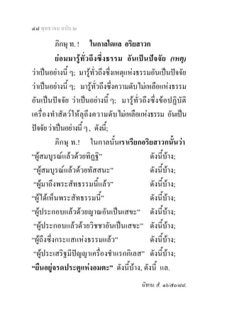 ๔๘ พุทธวจน ฉบับ ๒

           ภิกษุ ท. ! ในกาลใดแล อริยสาวก
           ยอ มมารู ทั่ว ถึ ง ซึ่ง ธรรม อั นเป น ปจจั ย (เหตุ)
วาเปนอยางนี้ ๆ; มารูทั่วถึงซึ่งเหตุแหงธรรมอันเปนปจจัย
วาเปนอยางนี้ ๆ; มารูทั่วถึงซึ่งความดับไมเหลือแหงธรรม
อันเปนปจจัย วาเปนอยางนี้ ๆ; มารู ทั่ว ถึง ซึ่ ง ขอ ปฏิ บัติ
เครื่ อ งทําสั ตว ใ หลุถึง ความดั บไมเหลือแหงธรรม อันเปน
ปจจัย วาเปนอยางนี้ ๆ , ดังนี;้
           ภิก ษุ ท.! ในกาลนั้นเราเรียกอริยสาวกนั้นวา
“ผูสมบูรณแลวดวยทิฏฐิ”                           ดังนี้บาง;
 “ผูสมบูรณแลวดวยทัสสนะ”                         ดังนี้บาง;
 “ผูมาถึงพระสัทธรรมนี้แลว”                        ดังนี้บาง;
“ผูไดเห็นพระสัทธรรมนี้”                           ดังนี้บาง;
“ผูประกอบแลวดวยญาณอันเปนเสขะ” ดังนี้บาง;
 “ผูประกอบแลวดวยวิชชาอันเปนเสขะ” ดังนี้บาง;
“ผูถึงซึ่งกระแสแหงธรรมแลว”                       ดังนี้บาง;
 “ผูประเสริฐมีปญญาเครื่องชําแรกกิเลส” ดังนี้บาง;
“ยืนอยูจรดประตูแหงอมตะ” ดังนี้บาง, ดังนี้ แล.
                                              นิทาน. สํ. ๑๖/๕๐/๘๘.
 